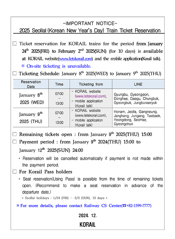 Ticket reservation for KORAIL trains for the period from January 24th 2025(FRI) to February 2nd 2025(SUN) (for 10 days) is available at KORAIL website(www.letskorail.com) and the mobile application(Korail talk).
※ On-site ticketing is unavailable.