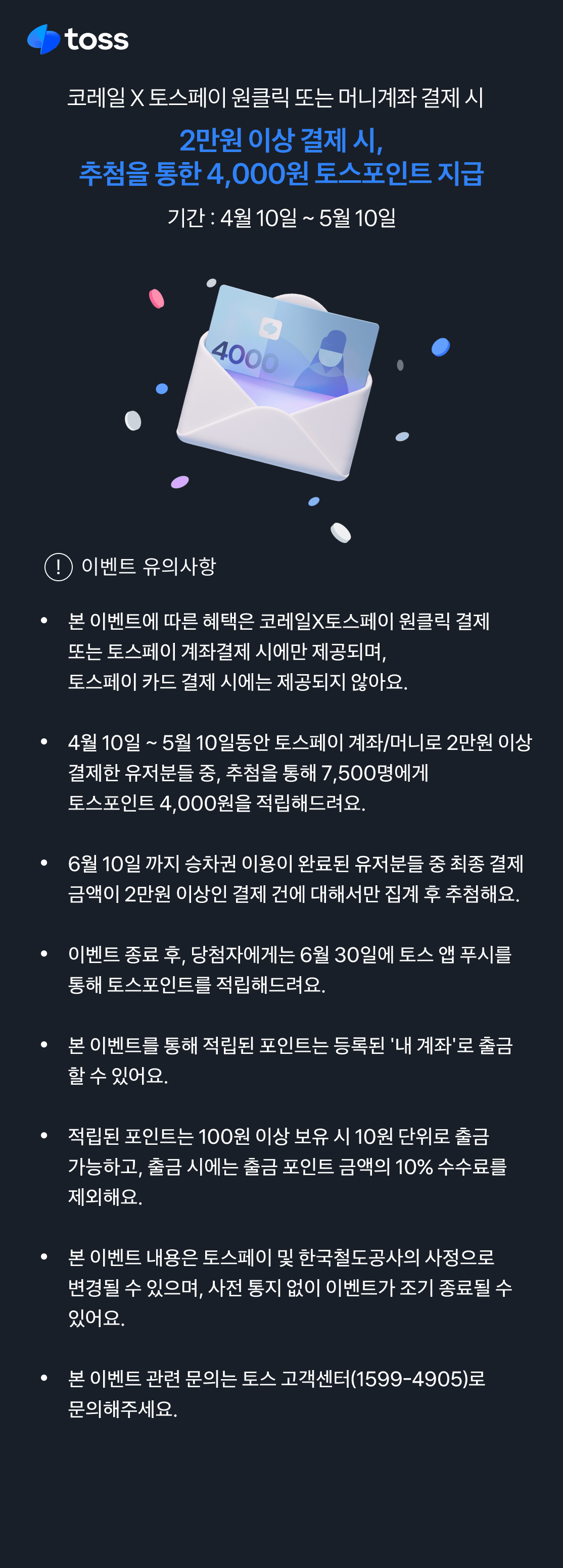 2025년 4월 10일부터 5월 10일까지 토스페이 원클릭 또는 머니계좌로 승차권을 2만원 이상 결제하면, 추첨을 통해 포인트 4천원을 적립해드립니다. 단 열차 이용을 완료한 경우(취소분 제외)이며, 포인트는 6월 30일 일괄지급됩니다. 자세한 내용은 토스페이에 문의해주세요.