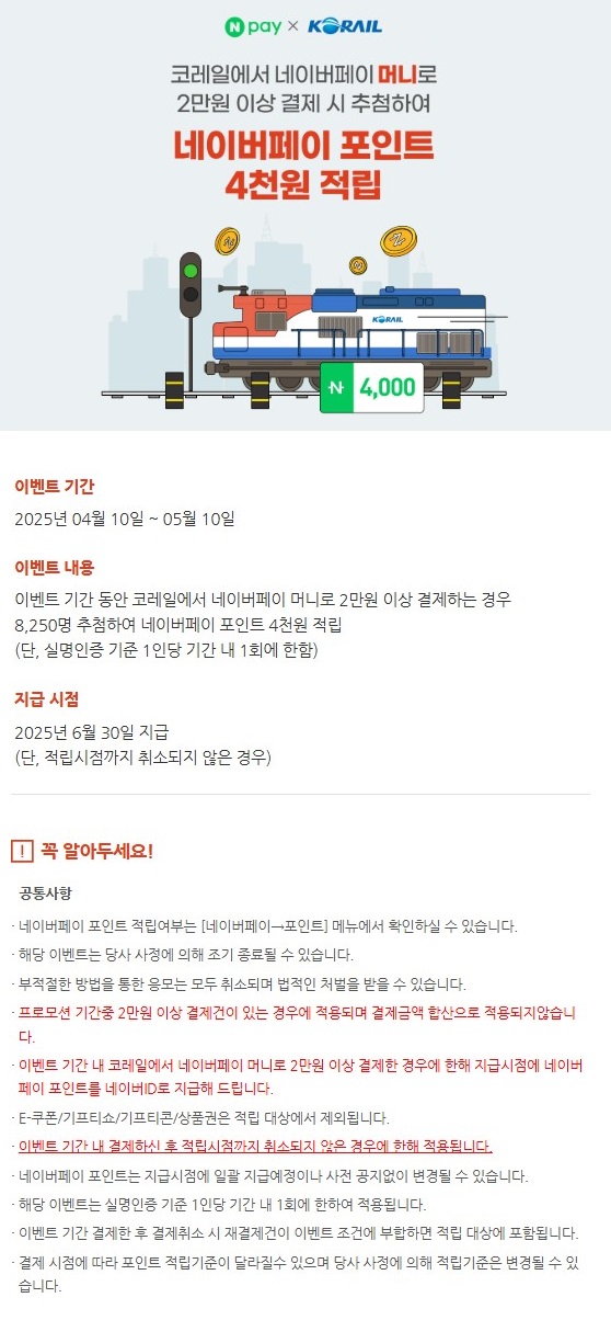 2025년 4월 10일부터 5월 10일까지 네이버페이머니로 승차권을 2만원 이상 결제하면, 추첨을 통해 포인트 4천원을 적립해드립니다. 단 열차 이용을 완료한 경우(취소분 제외)이며, 포인트는 6월 30일 일괄지급됩니다. 자세한 내용은 네이버페이에 문의해주세요.