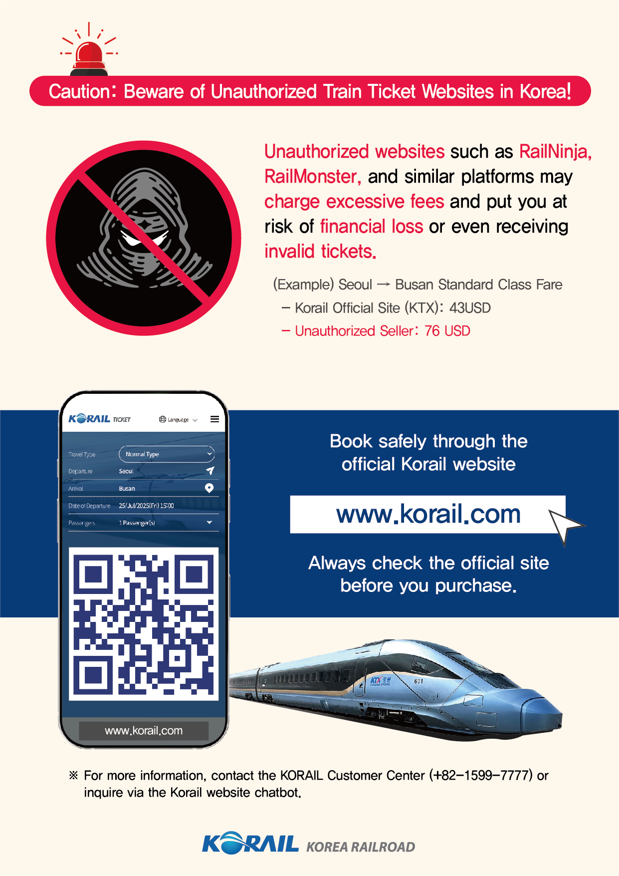 Caution: Beware of Unauthorized Train Ticket Websites in Korea!
Unauthorized websites such as RailNinja, RailMonster, and similar platforms may charge excessive fees and put you at risk of financial loss or even receiving invalid tickets.
(Example) Seoul → Busan Standard Class Fare
- Korail Official Site (KTX): 43USD
- Unauthorized Seller: 76 USD
Book safely through the official Korail website: www.korail.com
Always check the official site before you purchase.
For more information, contact the KORAIL Customer Center (+82-1599-7777) or inquire via the Korail website chatbot.