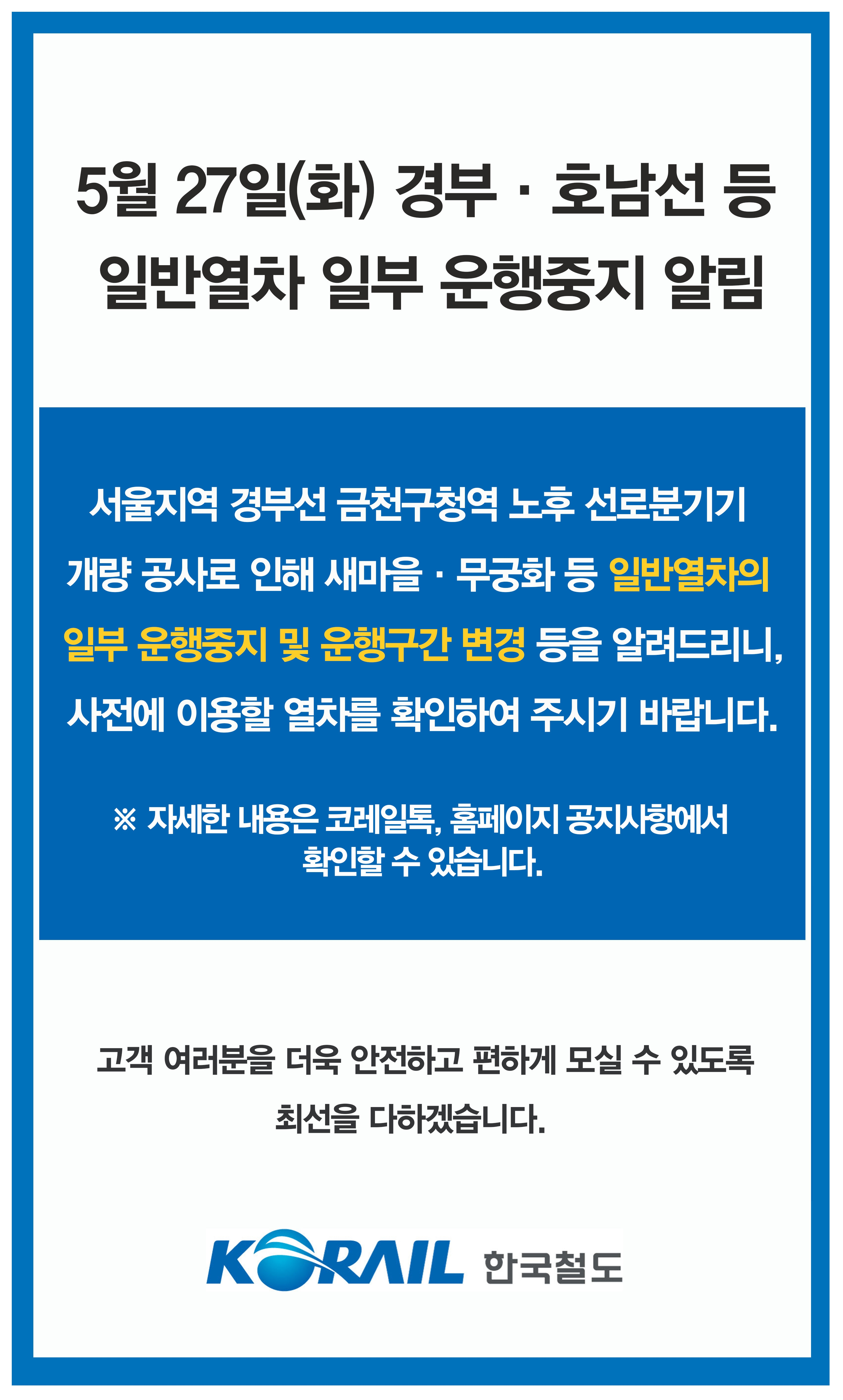 서울지역 경부선 금천구청역 노후 선로 분기기 교체 공사로 인해 5월 27일 일반 열차의 일부 운행중지 및 운행 구간 변경 등이 있습니다. 사전에 이용할 열차를 확인하여 주시기 바랍니다. 자세한 내용은 철도 고객센터 1588 7788 및 전국 역창구로 문의하시기 바랍니다.