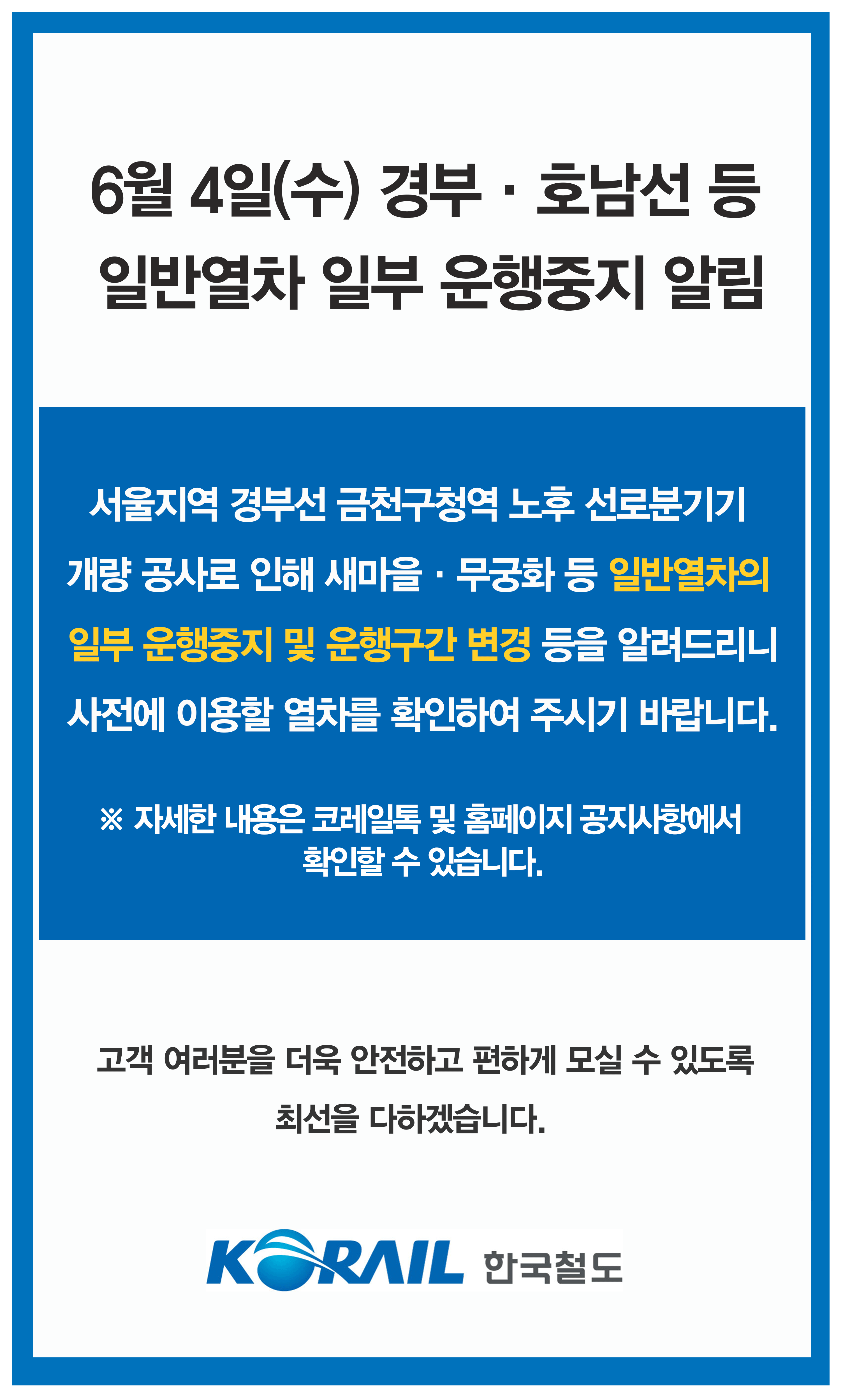 서울지역 경부선 금천구청역 노후 선로 분기기 교체 공사로 인해 5월 27일 일반 열차의 일부 운행중지 및 운행 구간 변경 등이 있습니다. 사전에 이용할 열차를 확인하여 주시기 바랍니다. 자세한 내용은 철도 고객센터 1588 7788 및 전국 역창구로 문의하시기 바랍니다.