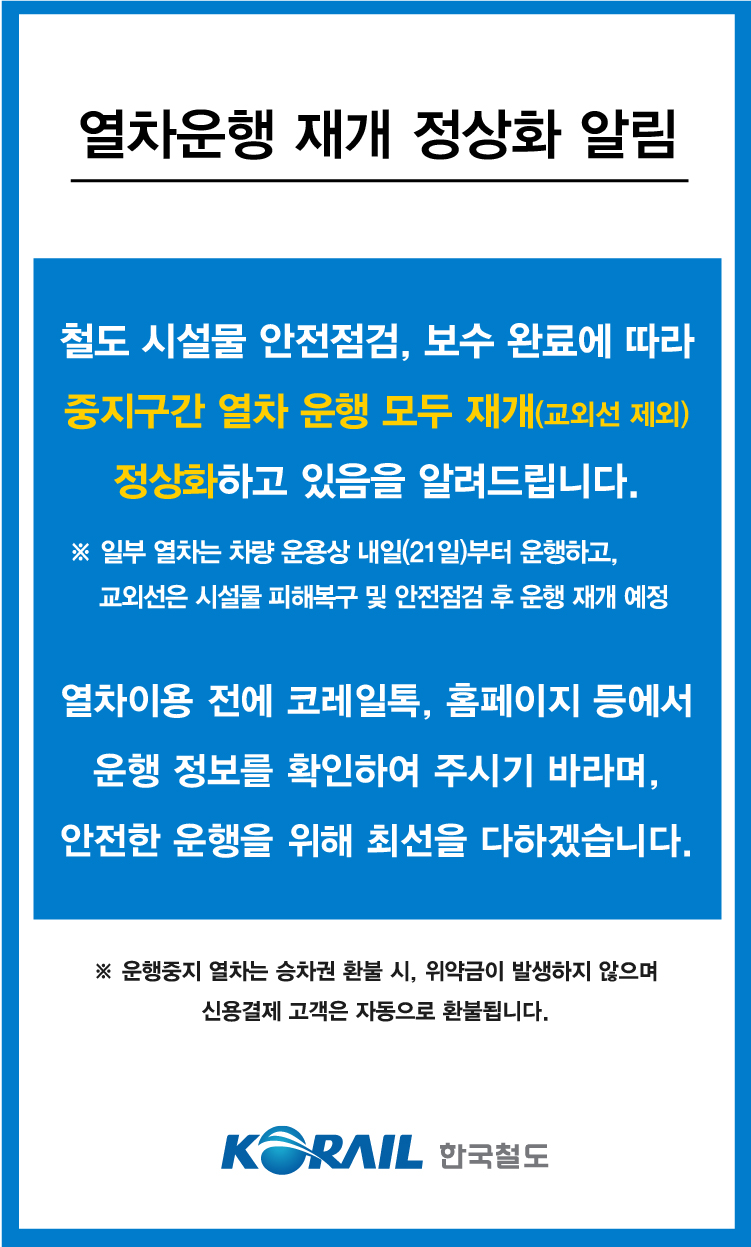 열차운행 재개 정상화 알림

철도시설물 안점점검, 보수 완료에 따라 중지구간 열차 운행 모두 재개(교외선 제외) 정상화하고 있음을 알려드립니다. 

*일부 열차는 차량 운용상 내일(21일)부터 운행하고, 교외선은 시설물 피해복구 및 안전 점검 후 운행재개 예정

열차이용 전에 코레일톡, 홈페이지 등에서 운행 정보를 확인하여 주시기 바라며, 안전한 운행을 위해 최선을 다하겠습니다.

※ 운행중지 열차는 승차권 환불 시, 위약금이 발생하지 않으며 신용결제 고객은 자동으로 환불됩니다.
